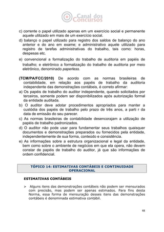   48
c) corrente o papel utilizado apenas em um exercício social e permanente
aquele utilizado em mais de um exercício social.
d) balanço o papel utilizado para registro dos saldos de balanço do ano
anterior e do ano em exame; e administrativo aquele utilizado para
registro de tarefas administrativas do trabalho, tais como: horas,
despesas etc.
e) convencional a formalização do trabalho de auditoria em papéis de
trabalho; e eletrônico a formalização do trabalho de auditoria por meio
eletrônico, denominado paperless.
(TCM/PA/FCC/2010) De acordo com as normas brasileiras de
contabilidade, em relação aos papéis de trabalho da auditoria
independente das demonstrações contábeis, é correto afirmar:
a) Os papéis de trabalho do auditor independente, quando solicitados por
terceiros, somente podem ser disponibilizados após autorização formal
da entidade auditada.
b) O auditor deve adotar procedimentos apropriados para manter a
custódia dos papéis de trabalho pelo prazo de três anos, a parti r da
data de emissão do seu parecer.
c) As normas brasileiras de contabilidade desencorajam a utilização de
papéis de trabalho padronizados.
d) O auditor não pode usar para fundamentar seus trabalhos quaisquer
documentos e demonstrações preparados ou fornecidos pela entidade,
independentemente de sua forma, conteúdo e consistência.
e) As informações sobre a estrutura organizacional e legal da entidade,
bem como sobre o ambiente de negócios em que ela opera, não devem
constar de papéis de trabalho do auditor, já que são informações de
ordem confidencial.
TÓPICO 14: ESTIMATIVAS CONTÁBEIS E CONTINUIDADE
OPERACIONAL
ESTIMATIVAS CONTÁBEIS
Alguns itens das demonstrações contábeis não podem ser mensurados
com precisão, mas podem ser apenas estimados. Para fins desta
Norma, essa forma de mensuração desses itens das demonstrações
contábeis é denominada estimativa contábil.
 