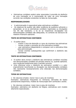   49
Estimativas contábeis podem estar associadas à previsão do desfecho
de uma transação ou à mensuração do valor de uma transação
corrente nas condições existentes na data da mensuração.
RESPONSABILIDADES
A administração é responsável pelas estimativas contábeis.
Os objetivos do auditor são obter evidência de auditoria suficiente e
apropriada: a) se as estimativas contábeis registradas ou divulgadas
nas DC são razoáveis; e b) se as respectivas divulgações nas
demonstrações contábeis são adequadas, no contexto da estrutura de
relatório financeiro aplicável.
TESTE DE ESTIMATIVAS CONTÁBEIS
O auditor deve:
- avaliar o risco de distorção e o grau de incerteza nas estimativas
- revisar e testar o processo de uma estimativa contábil
- usar estimativa independente e comparar com a estimativa feita
pela administração
- revisar eventos subsequentes que confirmem o desfecho das
estimativas
TESTE DE ESTIMATIVAS CONTÁBEIS
 
O auditor deve revisar o desfecho das estimativas contábeis incluídas
nas demonstrações contábeis do período anterior ou, quando aplicável,
seus recálculos posteriores para o período corrente.
Uma diferença entre o desfecho da estimativa contábil e o valor
originalmente reconhecido ou divulgado nas demonstrações contábeis
não representa necessariamente uma distorção nas demonstrações
contábeis.
TIPOS DE ESTIMATIVAS
De natureza simples: menor risco e grau de incerteza
Exemplos: estimativas frequentes ou rotineiras; derivadas de dados
prontamente disponíveis; modelo de mensuração bem conhecido e aceito.
De natureza complexa: maior risco e grau de incerteza
Exemplos: estimativa em desfecho de litígios; estimativas com modelo
altamente especializado.
 