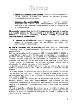   5
ameaça de defesa de interesses - quando o auditor defende ou
parece defender a posição ou opinião da entidade auditada,
comprometendo a objetividade.
ameaça de familiaridade – quando o auditor mantém
relacionamento estreito com administradores ou funcionários,
passando a se identificar demasiadamente com os interesses da
entidade auditada.
Observação: caracteriza perda de independência quando o auditor
tem relação pessoal ou de parentesco com diretores, gerente geral,
controller, contador, tesoureiro, auditor interno, gerente de
compras/vendas, entre outros.
ameaça de intimidação – quando o auditor encontra obstáculos
devido a ameaças, reais ou percebidas, por parte dos
administradores da auditada.
1) (AUDITOR/TCM RIO/FGV/2008) Um dos atributos profissionais
requeridos para o desenvolvimento da atividade de auditoria é a
independência.
Esse item pressupõe, conforme prevê o CFC (Resolução 1034 de 2005), a
independência de pensamento (objetividade e integridade na realização dos
exames e emissão de opinião) e a aparência de independência (evitando que
terceiros possam questionar a idoneidade do auditor). Em algumas
situações, ela pode ser afetada por ameaças de interesse próprio, auto-
revisão, defesa de interesses da entidade auditada, familiaridade e
intimidação. Em relação à ameaça de “auto-revisão”:
(A) ocorre quando uma entidade de auditoria ou um membro da equipe de
auditoria poderia auferir benefícios de um interesse financeiro na entidade
auditada.
(B) ocorre quando um membro da equipe de auditoria encontra obstáculos
para agir objetivamente e com ceticismo profissional devido a ameaças, reais
ou percebidas, por parte de administradores, diretores ou funcionários de
uma entidade auditada.
(C) ocorre quando, em virtude de um relacionamento estreito com uma
entidade auditada, com seus administradores, com diretores ou com
funcionários, uma entidade de auditoria ou membro da equipe de auditoria
passam a se identificar, demasiadamente, com os interesses da entidade
auditada.
(D) ocorre quando a entidade de auditoria ou um membro da equipe de
auditoria defendem ou parecem defender a posição ou a opinião da entidade
auditada, a ponto de poderem comprometer ou darem a impressão de
comprometer a objetividade.
 