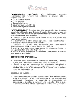   50
(ANALISTA/SUSEP/ESAF/2010) As estimativas contábeis
reconhecidas nas demonstrações contábeis da empresa são de
responsabilidade:
a) dos auditores externos.
b) dos advogados.
c) da auditoria interna.
d) do conselho de administração.
e) da administração da empresa.
(AFRFB/ESAF/2009) O auditor, ao avaliar as provisões para processos
trabalhistas elaboradas pela Empresa Projeções S.A., percebeu que nos
últimos três anos, os valores provisionados ficaram distantes dos valores
reais. Dessa forma, deve o auditor:
a) estabelecer novos critérios para realização das estimativas pela
empresa, no período.
b) determinar que a administração apresente novos procedimentos de
cálculos que garantam os valores registrados.
c) ressalvar o parecer, por inadequação dos procedimentos,
dimensionando os reflexos nas demonstrações contábeis.
d) exigir que seja feita uma média ponderada das perdas dos últimos três
anos, para estabelecer o valor da provisão.
e) avaliar se houve o ajuste dos procedimentos, para permitir estimativas
mais apropriadas no período.
CONTINUIDADE OPERACIONAL
De acordo com o pressuposto de continuidade operacional, a entidade
é vista como continuando em operação em futuro previsível.
Quando o uso do pressuposto de continuidade operacional é
apropriado, ativos e passivos são registrados considerando que a
entidade será capaz de realizar seus ativos e liquidar seus passivos no
curso normal dos negócios.
OBJETIVO DO AUDITOR
A responsabilidade do auditor é obter evidência de auditoria suficiente
sobre a adequação do uso, pela administração, do pressuposto de
continuidade operacional na elaboração e apresentação das
demonstrações contábeis e expressar uma conclusão sobre se existe
incerteza significativa sobre a capacidade de continuidade operacional.
 
