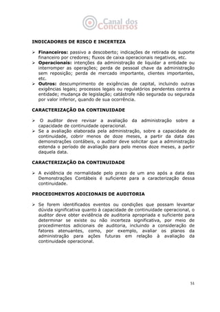   51
INDICADORES DE RISCO E INCERTEZA
Financeiros: passivo a descoberto; indicações de retirada de suporte
financeiro por credores; fluxos de caixa operacionais negativos, etc.
Operacionais: intenções da administração de liquidar a entidade ou
interromper as operações; perda de pessoal chave da administração
sem reposição; perda de mercado importante, clientes importantes,
etc.
Outros: descumprimento de exigências de capital, incluindo outras
exigências legais; processos legais ou regulatórios pendentes contra a
entidade; mudança de legislação; catástrofe não segurada ou segurada
por valor inferior, quando de sua ocorrência.
CARACTERIZAÇÃO DA CONTINUIDADE
O auditor deve revisar a avaliação da administração sobre a
capacidade de continuidade operacional.
Se a avaliação elaborada pela administração, sobre a capacidade de
continuidade, cobrir menos de doze meses, a partir da data das
demonstrações contábeis, o auditor deve solicitar que a administração
estenda o período de avaliação para pelo menos doze meses, a partir
daquela data.
CARACTERIZAÇÃO DA CONTINUIDADE
A evidência de normalidade pelo prazo de um ano após a data das
Demonstrações Contábeis é suficiente para a caracterização dessa
continuidade.
PROCEDIMENTOS ADICIONAIS DE AUDITORIA
Se forem identificados eventos ou condições que possam levantar
dúvida significativa quanto à capacidade de continuidade operacional, o
auditor deve obter evidência de auditoria apropriada e suficiente para
determinar se existe ou não incerteza significativa, por meio de
procedimentos adicionais de auditoria, incluindo a consideração de
fatores atenuantes, como, por exemplo, avaliar os planos da
administração para ações futuras em relação à avaliação da
continuidade operacional.
 