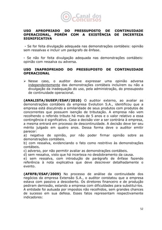   52
USO APROPRIADO DO PRESSUPOSTO DE CONTINUIDADE
OPERACIONAL, PORÉM COM A EXISTÊNCIA DE INCERTEZA
SIGNIFICATIVA
- Se for feita divulgação adequada nas demonstrações contábeis: opinião
sem ressalvas e incluir um parágrafo de ênfase.
- Se não for feita divulgação adequada nas demonstrações contábeis:
opinião com ressalva ou adversa.
USO INAPROPRIADO DO PRESSUPOSTO DE CONTINUIDADE
OPERACIONAL
Nesse caso, o auditor deve expressar uma opinião adversa
independentemente das demonstrações contábeis incluírem ou não a
divulgação da inadequação do uso, pela administração, do pressuposto
de continuidade operacional.
(ANALISTA/SUSEP/ESAF/2010) O auditor externo, ao avaliar as
demonstrações contábeis da empresa Evolution S.A., identificou que a
empresa está discutindo a similaridade de seus produtos com produtos de
concorrentes que possuem isenção de tributação. A empresa não vem
recolhendo o referido tributo há mais de 5 anos e o valor relativo a essa
contingência é significativo. Caso a decisão vier a ser contrária à empresa,
a mesma entrará em processo de descontinuidade. A decisão deve ter seu
mérito julgado em quatro anos. Dessa forma deve o auditor emitir
parecer:
a) negativa de opinião, por não poder firmar opinião sobre as
demonstrações contábeis.
b) com ressalva, evidenciando o fato como restritivo às demonstrações
contábeis.
c) adverso, por não permitir avaliar as demonstrações contábeis.
d) sem ressalva, visto que há incerteza no desdobramento da causa.
e) sem ressalva, com introdução de parágrafo de ênfase fazendo
referência à nota explicativa que deve descrever detalhadamente o
evento.
(AFRFB/ESAF/2009) No processo de análise da continuidade dos
negócios da empresa Extensão S.A., o auditor constatou que a empresa
estava com passivo a descoberto. Os diretores financeiro e de produção
pediram demissão, estando a empresa com dificuldades para substituí-los.
A entidade foi autuada por impostos não recolhidos, sem grandes chances
de sucesso em sua defesa. Esses fatos representam respectivamente
indicadores:
 