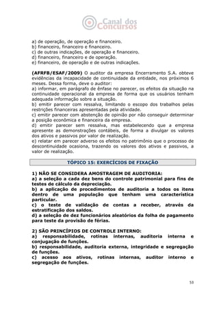   53
a) de operação, de operação e financeiro.
b) financeiro, financeiro e financeiro.
c) de outras indicações, de operação e financeiro.
d) financeiro, financeiro e de operação.
e) financeiro, de operação e de outras indicações.
(AFRFB/ESAF/2009) O auditor da empresa Encerramento S.A. obteve
evidências da incapacidade de continuidade da entidade, nos próximos 6
meses. Dessa forma, deve o auditor:
a) informar, em parágrafo de ênfase no parecer, os efeitos da situação na
continuidade operacional da empresa de forma que os usuários tenham
adequada informação sobre a situação.
b) emitir parecer com ressalva, limitando o escopo dos trabalhos pelas
restrições financeiras apresentadas pela atividade.
c) emitir parecer com abstenção de opinião por não conseguir determinar
a posição econômica e financeira da empresa.
d) emitir parecer sem ressalva, mas estabelecendo que a empresa
apresente as demonstrações contábeis, de forma a divulgar os valores
dos ativos e passivos por valor de realização.
e) relatar em parecer adverso os efeitos no patrimônio que o processo de
descontinuidade ocasiona, trazendo os valores dos ativos e passivos, a
valor de realização.
TÓPICO 15: EXERCÍCIOS DE FIXAÇÃO
1) NÃO SE CONSIDERA AMOSTRAGEM DE AUDITORIA:
a) a seleção a cada dez bens do controle patrimonial para fins de
testes de cálculo da depreciação.
b) a aplicação de procedimentos de auditoria a todos os itens
dentro de uma população que tenham uma característica
particular.
c) o teste de validação de contas a receber, através da
estratificação dos saldos.
d) a seleção de dez funcionários aleatórios da folha de pagamento
para teste da provisão de férias.
2) SÃO PRINCÍPIOS DE CONTROLE INTERNO:
a) responsabilidade, rotinas internas, auditoria interna e
conjugação de funções.
b) responsabilidade, auditoria externa, integridade e segregação
de funções.
c) acesso aos ativos, rotinas internas, auditor interno e
segregação de funções.
 