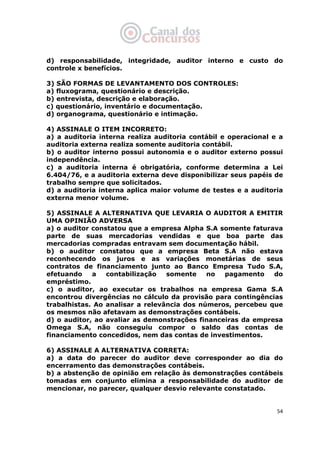   54
d) responsabilidade, integridade, auditor interno e custo do
controle x benefícios.
3) SÃO FORMAS DE LEVANTAMENTO DOS CONTROLES:
a) fluxograma, questionário e descrição.
b) entrevista, descrição e elaboração.
c) questionário, inventário e documentação.
d) organograma, questionário e intimação.
4) ASSINALE O ITEM INCORRETO:
a) a auditoria interna realiza auditoria contábil e operacional e a
auditoria externa realiza somente auditoria contábil.
b) o auditor interno possui autonomia e o auditor externo possui
independência.
c) a auditoria interna é obrigatória, conforme determina a Lei
6.404/76, e a auditoria externa deve disponibilizar seus papéis de
trabalho sempre que solicitados.
d) a auditoria interna aplica maior volume de testes e a auditoria
externa menor volume.
5) ASSINALE A ALTERNATIVA QUE LEVARIA O AUDITOR A EMITIR
UMA OPINIÃO ADVERSA
a) o auditor constatou que a empresa Alpha S.A somente faturava
parte de suas mercadorias vendidas e que boa parte das
mercadorias compradas entravam sem documentação hábil.
b) o auditor constatou que a empresa Beta S.A não estava
reconhecendo os juros e as variações monetárias de seus
contratos de financiamento junto ao Banco Empresa Tudo S.A,
efetuando a contabilização somente no pagamento do
empréstimo.
c) o auditor, ao executar os trabalhos na empresa Gama S.A
encontrou divergências no cálculo da provisão para contingências
trabalhistas. Ao analisar a relevância dos números, percebeu que
os mesmos não afetavam as demonstrações contábeis.
d) o auditor, ao avaliar as demonstrações financeiras da empresa
Omega S.A, não conseguiu compor o saldo das contas de
financiamento concedidos, nem das contas de investimentos.
6) ASSINALE A ALTERNATIVA CORRETA:
a) a data do parecer do auditor deve corresponder ao dia do
encerramento das demonstrações contábeis.
b) a abstenção de opinião em relação às demonstrações contábeis
tomadas em conjunto elimina a responsabilidade do auditor de
mencionar, no parecer, qualquer desvio relevante constatado.
 