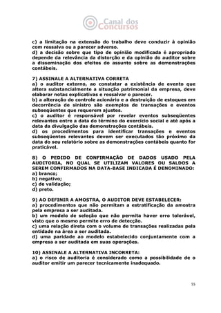   55
c) a limitação na extensão do trabalho deve conduzir à opinião
com ressalva ou a parecer adverso.
d) a decisão sobre que tipo de opinião modificada é apropriado
depende da relevância da distorção e da opinião do auditor sobre
a disseminação dos efeitos do assunto sobre as demonstrações
contábeis.
7) ASSINALE A ALTERNATIVA CORRETA
a) o auditor externo, ao constatar a existência de evento que
altera substancialmente a situação patrimonial da empresa, deve
elaborar notas explicativas e ressalvar o parecer.
b) a alteração do controle acionário e a destruição de estoques em
decorrência de sinistro são exemplos de transações e eventos
subseqüentes que requerem ajustes.
c) o auditor é responsável por revelar eventos subseqüentes
relevantes entre a data do término do exercício social e até após a
data da divulgação das demonstrações contábeis.
d) os procedimentos para identificar transações e eventos
subseqüentes relevantes devem ser executados tão próximo da
data do seu relatório sobre as demonstrações contábeis quanto for
praticável.
8) O PEDIDO DE CONFIRMAÇÃO DE DADOS USADO PELA
AUDITORIA, NO QUAL SE UTILIZAM VALORES OU SALDOS A
SEREM CONFIRMADOS NA DATA-BASE INDICADA É DENOMINADO:
a) branco;
b) negativo;
c) de validação;
d) preto.
9) AO DEFINIR A AMOSTRA, O AUDITOR DEVE ESTABELECER:
a) procedimentos que não permitam a estratificação da amostra
pela empresa a ser auditada.
b) um modelo de seleção que não permita haver erro tolerável,
visto que o mesmo permite erro de detecção.
c) uma relação direta com o volume de transações realizadas pela
entidade na área a ser auditada.
d) uma paridade ao modelo estabelecido conjuntamente com a
empresa a ser auditada em suas operações.
10) ASSINALE A ALTERNATIVA INCORRETA:
a) o risco de auditoria é considerado como a possibilidade de o
auditor emitir um parecer tecnicamente inadequado.
 