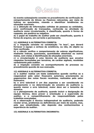   56
b) evento subseqüente consiste no procedimento de verificação do
comportamento de Ativos ou Passivos relevantes, por meio de
índices ou quocientes, visando a identificar tendências ou
situações anormais.
c) a obtenção de informações colhidas de pessoas ou entidades,
para confirmação de transações, conhecida na atividade de
auditoria como circularização, é classificada, quanto à forma de
resposta, em positiva ou negativa.
d) o papel de trabalho do auditor pode ser classificado, quanto à
forma de arquivo, em corrente e permanente.
11) ASSINALE A ALTERNATIVA CORRETA:
a) a inspeção consiste na constatação “in loco”, que deverá
fornecer à equipe a certeza da existência, ou não, do objeto ou
item verificado.
b) o cálculo verifica o comportamento de valores significativos,
mediante índices, quocientes, quantidades absolutas ou outros
meios, com vistas à identificação de situações anormais.
c) a circularização é uma técnica de auditoria que envolve
respostas formuladas por terceiros, de caráter sigiloso, recebidas
verbalmente pelo auditor.
d) a inspeção consiste no acompanhamento de processo ou
procedimento quando de sua execução.
12) ASSINALE A ALTERNATIVA CORRETA:
a) o auditor realiza um teste substantivo quando verifica se o
responsável pelo setor financeiro autorizou previamente os
pagamentos das notas fiscais recebidas, realizados pelo setor
financeiro.
b) o erro tolerável é um dos aspectos a ser considerado no
planejamento e na determinação da amostra de auditoria e,
quanto menor o erro tolerável, maior deve ser o tamanho da
amostra.
c) o planejamento da auditoria, quando incluir a designação de
equipe técnica, deve prever a orientação e a supervisão do
auditor, e o compartilhamento da responsabilidade pelos
trabalhos executados.
d) a observação é técnica indispensável da auditoria, podendo
revelar erros, problemas ou deficiências por meio do exame, mas,
pela sua simplicidade, não depende dos conhecimentos e
experiência do auditor.
13) ASSINALE A ALTERNATIVA INCORRETA:
 