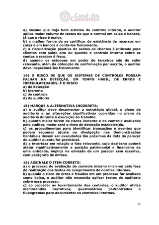   57
a) mesmo que haja bom sistema de controle interno, o auditor
aplica maior volume de testes do que o normal em caixa e bancos,
já que o risco é maior.
b) a melhor forma de se certificar da existência de recursos em
caixa e em bancos é contá-los fisicamente.
c) a circularização positiva de saldos de clientes é utilizada para
clientes com saldo alto ou quando o controle interno sobre as
contas a receber é fraco.
d) quando os estoques em poder de terceiros são de valor
relevante, além da obtenção de confirmação por escrito, o auditor
deve inspecioná-los fisicamente.
14) O RISCO DE QUE OS SISTEMAS DE CONTROLES POSSAM
FALHAR NA DETECÇÃO, EM TEMPO HÁBIL, DE ERROS E
IRREGULARIDADES, É O RISCO
a) de detecção
b) inerente
c) de controle
d) de auditoria
15) MARQUE A ALTERNATIVA INCORRETA:
a) o auditor deve documentar a estratégia global, o plano de
auditoria e as alterações significativas ocorridas no plano de
auditoria durante a execução do trabalho.
b) quanto maior forem os riscos inerente e de controle avaliados
pelo auditor, maior será o risco de detecção estabelecido.
c) os procedimentos para identificar transações e eventos que
podem requerer ajuste ou divulgação nas Demonstrações
Contábeis devem ser executados tão próximos da data do parecer
do auditor quanto for praticável.
d) a incerteza em relação a fato relevante, cujo desfecho poderá
afetar significativamente a posição patrimonial e financeira de
uma entidade, implica na emissão de um parecer sem ressalva,
com parágrafo de ênfase.
16) ASSINALE O ITEM CORRETO:
a) o processo de avaliação do controle interno inicia-se pela fase
de realização dos testes de cumprimento de normas internas.
b) quando o risco de erros e fraudes em um processo for avaliado
como baixo, o auditor não necessita aplicar testes de auditoria
sobre esse processo.
c) ao proceder ao levantamento dos controles, o auditor utiliza
memorandos narrativos, questionários padronizados e
fluxogramas para documentar os controles internos.
 