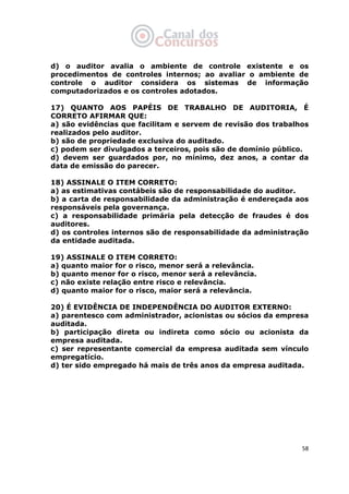   58
d) o auditor avalia o ambiente de controle existente e os
procedimentos de controles internos; ao avaliar o ambiente de
controle o auditor considera os sistemas de informação
computadorizados e os controles adotados.
17) QUANTO AOS PAPÉIS DE TRABALHO DE AUDITORIA, É
CORRETO AFIRMAR QUE:
a) são evidências que facilitam e servem de revisão dos trabalhos
realizados pelo auditor.
b) são de propriedade exclusiva do auditado.
c) podem ser divulgados a terceiros, pois são de domínio público.
d) devem ser guardados por, no mínimo, dez anos, a contar da
data de emissão do parecer.
18) ASSINALE O ITEM CORRETO:
a) as estimativas contábeis são de responsabilidade do auditor.
b) a carta de responsabilidade da administração é endereçada aos
responsáveis pela governança.
c) a responsabilidade primária pela detecção de fraudes é dos
auditores.
d) os controles internos são de responsabilidade da administração
da entidade auditada.
19) ASSINALE O ITEM CORRETO:
a) quanto maior for o risco, menor será a relevância.
b) quanto menor for o risco, menor será a relevância.
c) não existe relação entre risco e relevância.
d) quanto maior for o risco, maior será a relevância.
20) É EVIDÊNCIA DE INDEPENDÊNCIA DO AUDITOR EXTERNO:
a) parentesco com administrador, acionistas ou sócios da empresa
auditada.
b) participação direta ou indireta como sócio ou acionista da
empresa auditada.
c) ser representante comercial da empresa auditada sem vínculo
empregatício.
d) ter sido empregado há mais de três anos da empresa auditada.
 