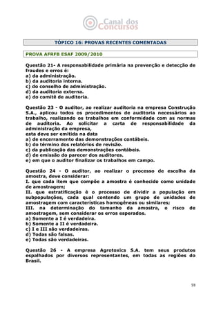   59
TÓPICO 16: PROVAS RECENTES COMENTADAS
PROVA AFRFB ESAF 2009/2010
Questão 21- A responsabilidade primária na prevenção e detecção de
fraudes e erros é:
a) da administração.
b) da auditoria interna.
c) do conselho de administração.
d) da auditoria externa.
e) do comitê de auditoria.
Questão 23 - O auditor, ao realizar auditoria na empresa Construção
S.A., aplicou todos os procedimentos de auditoria necessários ao
trabalho, realizando os trabalhos em conformidade com as normas
de auditoria. Ao solicitar a carta de responsabilidade da
administração da empresa,
esta deve ser emitida na data
a) de encerramento das demonstrações contábeis.
b) do término dos relatórios de revisão.
c) da publicação das demonstrações contábeis.
d) de emissão do parecer dos auditores.
e) em que o auditor finalizar os trabalhos em campo.
Questão 24 - O auditor, ao realizar o processo de escolha da
amostra, deve considerar:
I. que cada item que compõe a amostra é conhecido como unidade
de amostragem;
II. que estratificação é o processo de dividir a população em
subpopulações, cada qual contendo um grupo de unidades de
amostragem com características homogêneas ou similares;
III. na determinação do tamanho da amostra, o risco de
amostragem, sem considerar os erros esperados.
a) Somente a I é verdadeira.
b) Somente a II é verdadeira.
c) I e III são verdadeiras.
d) Todas são falsas.
e) Todas são verdadeiras.
Questão 26 - A empresa Agrotoxics S.A. tem seus produtos
espalhados por diversos representantes, em todas as regiões do
Brasil.
 