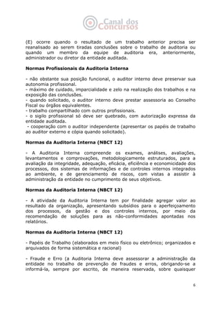   6
(E) ocorre quando o resultado de um trabalho anterior precisa ser
reanalisado ao serem tiradas conclusões sobre o trabalho de auditoria ou
quando um membro da equipe de auditoria era, anteriormente,
administrador ou diretor da entidade auditada.
Normas Profissionais da Auditoria Interna
- não obstante sua posição funcional, o auditor interno deve preservar sua
autonomia profissional.
- máximo de cuidado, imparcialidade e zelo na realização dos trabalhos e na
exposição das conclusões.
- quando solicitado, o auditor interno deve prestar assessoria ao Conselho
Fiscal ou órgãos equivalentes.
- trabalho compartilhado com outros profissionais.
- o sigilo profissional só deve ser quebrado, com autorização expressa da
entidade auditada.
- cooperação com o auditor independente (apresentar os papéis de trabalho
ao auditor externo e cópia quando solicitado).
Normas da Auditoria Interna (NBCT 12)
- A Auditoria Interna compreende os exames, análises, avaliações,
levantamentos e comprovações, metodologicamente estruturados, para a
avaliação da integridade, adequação, eficácia, eficiência e economicidade dos
processos, dos sistemas de informações e de controles internos integrados
ao ambiente, e de gerenciamento de riscos, com vistas a assistir à
administração da entidade no cumprimento de seus objetivos.
Normas da Auditoria Interna (NBCT 12)
- A atividade da Auditoria Interna tem por finalidade agregar valor ao
resultado da organização, apresentando subsídios para o aperfeiçoamento
dos processos, da gestão e dos controles internos, por meio da
recomendação de soluções para as não-conformidades apontadas nos
relatórios.
Normas da Auditoria Interna (NBCT 12)
- Papéis de Trabalho (elaborados em meio físico ou eletrônico; organizados e
arquivados de forma sistemática e racional)
- Fraude e Erro (a Auditoria Interna deve assessorar a administração da
entidade no trabalho de prevenção de fraudes e erros, obrigando-se a
informá-la, sempre por escrito, de maneira reservada, sobre quaisquer
 
