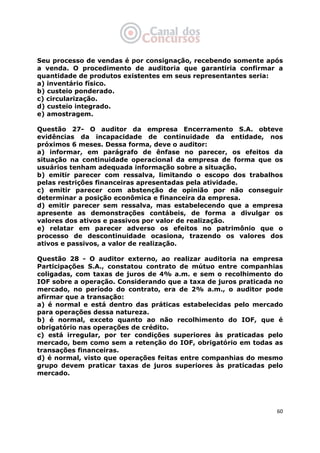   60
Seu processo de vendas é por consignação, recebendo somente após
a venda. O procedimento de auditoria que garantiria confirmar a
quantidade de produtos existentes em seus representantes seria:
a) inventário físico.
b) custeio ponderado.
c) circularização.
d) custeio integrado.
e) amostragem.
Questão 27- O auditor da empresa Encerramento S.A. obteve
evidências da incapacidade de continuidade da entidade, nos
próximos 6 meses. Dessa forma, deve o auditor:
a) informar, em parágrafo de ênfase no parecer, os efeitos da
situação na continuidade operacional da empresa de forma que os
usuários tenham adequada informação sobre a situação.
b) emitir parecer com ressalva, limitando o escopo dos trabalhos
pelas restrições financeiras apresentadas pela atividade.
c) emitir parecer com abstenção de opinião por não conseguir
determinar a posição econômica e financeira da empresa.
d) emitir parecer sem ressalva, mas estabelecendo que a empresa
apresente as demonstrações contábeis, de forma a divulgar os
valores dos ativos e passivos por valor de realização.
e) relatar em parecer adverso os efeitos no patrimônio que o
processo de descontinuidade ocasiona, trazendo os valores dos
ativos e passivos, a valor de realização.
Questão 28 - O auditor externo, ao realizar auditoria na empresa
Participações S.A., constatou contrato de mútuo entre companhias
coligadas, com taxas de juros de 4% a.m. e sem o recolhimento do
IOF sobre a operação. Considerando que a taxa de juros praticada no
mercado, no período do contrato, era de 2% a.m., o auditor pode
afirmar que a transação:
a) é normal e está dentro das práticas estabelecidas pelo mercado
para operações dessa natureza.
b) é normal, exceto quanto ao não recolhimento do IOF, que é
obrigatório nas operações de crédito.
c) está irregular, por ter condições superiores às praticadas pelo
mercado, bem como sem a retenção do IOF, obrigatório em todas as
transações financeiras.
d) é normal, visto que operações feitas entre companhias do mesmo
grupo devem praticar taxas de juros superiores às praticadas pelo
mercado.
 