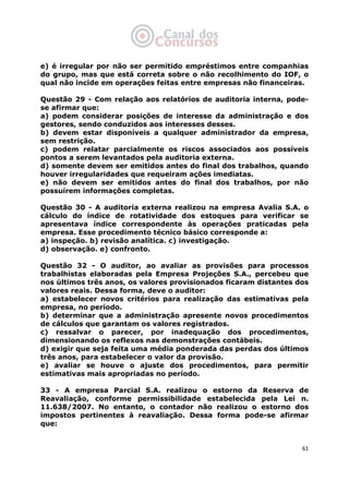   61
e) é irregular por não ser permitido empréstimos entre companhias
do grupo, mas que está correta sobre o não recolhimento do IOF, o
qual não incide em operações feitas entre empresas não financeiras.
Questão 29 - Com relação aos relatórios de auditoria interna, pode-
se afirmar que:
a) podem considerar posições de interesse da administração e dos
gestores, sendo conduzidos aos interesses desses.
b) devem estar disponíveis a qualquer administrador da empresa,
sem restrição.
c) podem relatar parcialmente os riscos associados aos possíveis
pontos a serem levantados pela auditoria externa.
d) somente devem ser emitidos antes do final dos trabalhos, quando
houver irregularidades que requeiram ações imediatas.
e) não devem ser emitidos antes do final dos trabalhos, por não
possuírem informações completas.
Questão 30 - A auditoria externa realizou na empresa Avalia S.A. o
cálculo do índice de rotatividade dos estoques para verificar se
apresentava índice correspondente às operações praticadas pela
empresa. Esse procedimento técnico básico corresponde a:
a) inspeção. b) revisão analítica. c) investigação.
d) observação. e) confronto.
Questão 32 - O auditor, ao avaliar as provisões para processos
trabalhistas elaboradas pela Empresa Projeções S.A., percebeu que
nos últimos três anos, os valores provisionados ficaram distantes dos
valores reais. Dessa forma, deve o auditor:
a) estabelecer novos critérios para realização das estimativas pela
empresa, no período.
b) determinar que a administração apresente novos procedimentos
de cálculos que garantam os valores registrados.
c) ressalvar o parecer, por inadequação dos procedimentos,
dimensionando os reflexos nas demonstrações contábeis.
d) exigir que seja feita uma média ponderada das perdas dos últimos
três anos, para estabelecer o valor da provisão.
e) avaliar se houve o ajuste dos procedimentos, para permitir
estimativas mais apropriadas no período.
33 - A empresa Parcial S.A. realizou o estorno da Reserva de
Reavaliação, conforme permissibilidade estabelecida pela Lei n.
11.638/2007. No entanto, o contador não realizou o estorno dos
impostos pertinentes à reavaliação. Dessa forma pode-se afirmar
que:
 