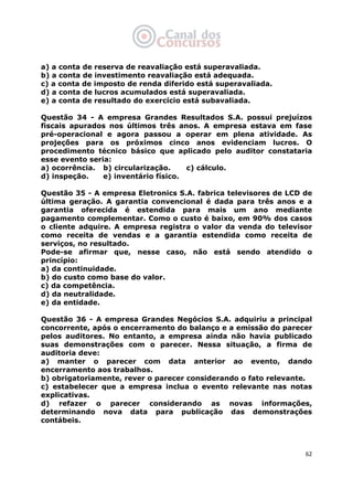   62
a) a conta de reserva de reavaliação está superavaliada.
b) a conta de investimento reavaliação está adequada.
c) a conta de imposto de renda diferido está superavaliada.
d) a conta de lucros acumulados está superavaliada.
e) a conta de resultado do exercício está subavaliada.
Questão 34 - A empresa Grandes Resultados S.A. possui prejuízos
fiscais apurados nos últimos três anos. A empresa estava em fase
pré-operacional e agora passou a operar em plena atividade. As
projeções para os próximos cinco anos evidenciam lucros. O
procedimento técnico básico que aplicado pelo auditor constataria
esse evento seria:
a) ocorrência. b) circularização. c) cálculo.
d) inspeção. e) inventário físico.
Questão 35 - A empresa Eletronics S.A. fabrica televisores de LCD de
última geração. A garantia convencional é dada para três anos e a
garantia oferecida é estendida para mais um ano mediante
pagamento complementar. Como o custo é baixo, em 90% dos casos
o cliente adquire. A empresa registra o valor da venda do televisor
como receita de vendas e a garantia estendida como receita de
serviços, no resultado.
Pode-se afirmar que, nesse caso, não está sendo atendido o
princípio:
a) da continuidade.
b) do custo como base do valor.
c) da competência.
d) da neutralidade.
e) da entidade.
Questão 36 - A empresa Grandes Negócios S.A. adquiriu a principal
concorrente, após o encerramento do balanço e a emissão do parecer
pelos auditores. No entanto, a empresa ainda não havia publicado
suas demonstrações com o parecer. Nessa situação, a firma de
auditoria deve:
a) manter o parecer com data anterior ao evento, dando
encerramento aos trabalhos.
b) obrigatoriamente, rever o parecer considerando o fato relevante.
c) estabelecer que a empresa inclua o evento relevante nas notas
explicativas.
d) refazer o parecer considerando as novas informações,
determinando nova data para publicação das demonstrações
contábeis.
 