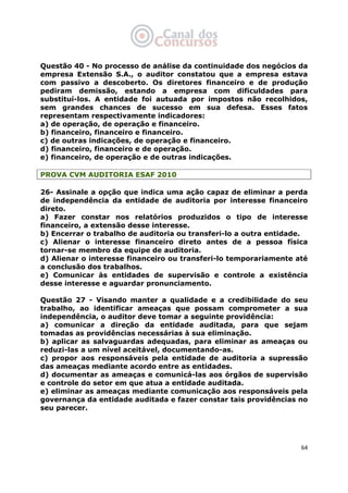   64
Questão 40 - No processo de análise da continuidade dos negócios da
empresa Extensão S.A., o auditor constatou que a empresa estava
com passivo a descoberto. Os diretores financeiro e de produção
pediram demissão, estando a empresa com dificuldades para
substituí-los. A entidade foi autuada por impostos não recolhidos,
sem grandes chances de sucesso em sua defesa. Esses fatos
representam respectivamente indicadores:
a) de operação, de operação e financeiro.
b) financeiro, financeiro e financeiro.
c) de outras indicações, de operação e financeiro.
d) financeiro, financeiro e de operação.
e) financeiro, de operação e de outras indicações.
PROVA CVM AUDITORIA ESAF 2010
26- Assinale a opção que indica uma ação capaz de eliminar a perda
de independência da entidade de auditoria por interesse financeiro
direto.
a) Fazer constar nos relatórios produzidos o tipo de interesse
financeiro, a extensão desse interesse.
b) Encerrar o trabalho de auditoria ou transferi-lo a outra entidade.
c) Alienar o interesse financeiro direto antes de a pessoa física
tornar-se membro da equipe de auditoria.
d) Alienar o interesse financeiro ou transferi-lo temporariamente até
a conclusão dos trabalhos.
e) Comunicar às entidades de supervisão e controle a existência
desse interesse e aguardar pronunciamento.
Questão 27 - Visando manter a qualidade e a credibilidade do seu
trabalho, ao identificar ameaças que possam comprometer a sua
independência, o auditor deve tomar a seguinte providência:
a) comunicar a direção da entidade auditada, para que sejam
tomadas as providências necessárias à sua eliminação.
b) aplicar as salvaguardas adequadas, para eliminar as ameaças ou
reduzi-las a um nível aceitável, documentando-as.
c) propor aos responsáveis pela entidade de auditoria a supressão
das ameaças mediante acordo entre as entidades.
d) documentar as ameaças e comunicá-las aos órgãos de supervisão
e controle do setor em que atua a entidade auditada.
e) eliminar as ameaças mediante comunicação aos responsáveis pela
governança da entidade auditada e fazer constar tais providências no
seu parecer.
 