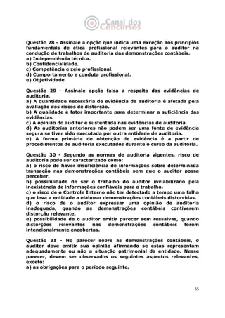   65
Questão 28 - Assinale a opção que indica uma exceção aos princípios
fundamentais de ética profissional relevantes para o auditor na
condução de trabalhos de auditoria das demonstrações contábeis.
a) Independência técnica.
b) Confidencialidade.
c) Competência e zelo profissional.
d) Comportamento e conduta profissional.
e) Objetividade.
Questão 29 - Assinale opção falsa a respeito das evidências de
auditoria.
a) A quantidade necessária de evidência de auditoria é afetada pela
avaliação dos riscos de distorção.
b) A qualidade é fator importante para determinar a suficiência das
evidências.
c) A opinião do auditor é sustentada nas evidências de auditoria.
d) As auditorias anteriores não podem ser uma fonte de evidência
segura se tiver sido executada por outra entidade de auditoria.
e) A forma primária de obtenção de evidência é a partir de
procedimentos de auditoria executados durante o curso da auditoria.
Questão 30 - Segundo as normas de auditoria vigentes, risco de
auditoria pode ser caracterizado como:
a) o risco de haver insuficiência de informações sobre determinada
transação nas demonstrações contábeis sem que o auditor possa
perceber.
b) possibilidade de ser o trabalho do auditor inviabilizado pela
inexistência de informações confiáveis para o trabalho.
c) o risco de o Controle Interno não ter detectado a tempo uma falha
que leva a entidade a elaborar demonstrações contábeis distorcidas.
d) o risco de o auditor expressar uma opinião de auditoria
inadequada, quando as demonstrações contábeis contiverem
distorção relevante.
e) possibilidade de o auditor emitir parecer sem ressalvas, quando
distorções relevantes nas demonstrações contábeis forem
intencionalmente encobertas.
Questão 31 - No parecer sobre as demonstrações contábeis, o
auditor deve emitir sua opinião afirmando se estas representam
adequadamente ou não a situação patrimonial da entidade. Nesse
parecer, devem ser observados os seguintes aspectos relevantes,
exceto:
a) as obrigações para o período seguinte.
 