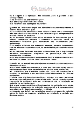   66
b) a origem e a aplicação dos recursos para o período a que
correspondem.
c) as mutações do patrimônio líquido.
d) a posição patrimonial e financeira.
e) o resultado das operações no período.
Questão 35 - Na comunicação das deficiências do controle interno, o
auditor deve explicitar que:
a) as deficiências observadas têm relação direta com a elaboração
das demonstrações contábeis e são suficientes para comprometer o
funcionamento da entidade.
b) os assuntos comunicados estão limitados às deficiências que o
auditor identificou durante a auditoria e concluiu serem de
importância suficiente para comunicar aos responsáveis pela
governança.
c) o exame efetuado nos controles internos, embora relacionados
com as demonstrações contábeis, se estenderam para além do limite
destas.
d) os controles internos avaliados demonstram que a organização
necessita desenvolver programas de governança nas áreas
financeiras e contábeis.
e) as distorções detectadas decorreram única e exclusivamente das
deficiências desse controle detectados como falhos.
Questão 36 - A respeito de planejamento na realização de auditorias
é correto afirmar:
a) é a fase inicial dos trabalhos e deve ser concluída antes que as
equipes específicas e/ou especializadas iniciem suas avaliações.
b) constitui-se nos trabalhos iniciais de coleta de informações a
respeito da entidade a ser auditada e dos mecanismos de controle
existentes.
c) não é uma fase isolada da auditoria, mas um processo contínuo e
iterativo, que muitas vezes começa logo após (ou em conexão com) a
conclusão da auditoria anterior, continuando até a conclusão do
trabalho de auditoria atual.
d) é a fase em que participa, além da equipe de auditoria, toda a área
de gestão e governança da entidade, em especial, a área responsável
pela elaboração das demonstrações contábeis.
e) consiste em definir as estratégias gerais e o plano de trabalho
antes do início de qualquer atividade de avaliação e revisão das
demonstrações.
 
