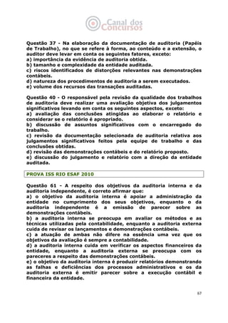   67
Questão 37 - Na elaboração da documentação de auditoria (Papéis
de Trabalho), no que se refere à forma, ao conteúdo e a extensão, o
auditor deve levar em conta os seguintes fatores, exceto:
a) importância da evidência de auditoria obtida.
b) tamanho e complexidade da entidade auditada.
c) riscos identificados de distorções relevantes nas demonstrações
contábeis.
d) natureza dos procedimentos de auditoria a serem executados.
e) volume dos recursos das transações auditadas.
Questão 40 - O responsável pela revisão da qualidade dos trabalhos
de auditoria deve realizar uma avaliação objetiva dos julgamentos
significativos levando em conta os seguintes aspectos, exceto:
a) avaliação das conclusões atingidas ao elaborar o relatório e
considerar se o relatório é apropriado.
b) discussão de assuntos significativos com o encarregado do
trabalho.
c) revisão da documentação selecionada de auditoria relativa aos
julgamentos significativos feitos pela equipe de trabalho e das
conclusões obtidas.
d) revisão das demonstrações contábeis e do relatório proposto.
e) discussão do julgamento e relatório com a direção da entidade
auditada.
PROVA ISS RIO ESAF 2010
Questão 61 - A respeito dos objetivos da auditoria interna e da
auditoria independente, é correto afirmar que:
a) o objetivo da auditoria interna é apoiar a administração da
entidade no cumprimento dos seus objetivos, enquanto o da
auditoria independente é a emissão de parecer sobre as
demonstrações contábeis.
b) a auditoria interna se preocupa em avaliar os métodos e as
técnicas utilizadas pela contabilidade, enquanto a auditoria externa
cuida de revisar os lançamentos e demonstrações contábeis.
c) a atuação de ambas não difere na essência uma vez que os
objetivos da avaliação é sempre a contabilidade.
d) a auditoria interna cuida em verificar os aspectos financeiros da
entidade, enquanto a auditoria externa se preocupa com os
pareceres a respeito das demonstrações contábeis.
e) o objetivo da auditoria interna é produzir relatórios demonstrando
as falhas e deficiências dos processos administrativos e os da
auditoria externa é emitir parecer sobre a execução contábil e
financeira da entidade.
 