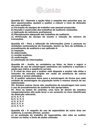   68
Questão 62 - Assinale a opção falsa a respeito dos assuntos que, se
bem equacionados, ajudam o auditor a reduzir o risco de detecção
em uma auditoria.
a) Formação de equipes de trabalho com pessoal preparado.
b) Revisão e supervisão dos trabalhos de auditoria realizados.
c) Aplicação do ceticismo profissional.
d) Planejamento adequado dos trabalhos de auditoria.
e) Diminuição do escopo de exame e redução do número de
transações.
Questão 63 - Para a obtenção de informações junto a pessoas ou
entidades conhecedoras da transação, dentro ou fora da entidade, o
procedimento de auditoria a ser aplicado é:
a) inspeção.
b) observação.
c) revisão analítica.
d) confirmação.
e) solicitação de informações.
Questão 64 - Avalie, se verdadeiro ou falso, os itens a seguir a
respeito do uso de amostragem estatística em auditoria e assinale a
opção que indica a seqüência correta.
I. O nível de risco que o auditor está disposto a aceitar não afeta o
tamanho da amostra exigido em razão da existência de outros
controles a serem utilizados;
II. O auditor seleciona itens para a amostragem de forma que cada
unidade de amostragem da população tenha a mesma chance de ser
selecionada;
III. Existem outros riscos não resultantes da amostragem tais como
o uso de procedimentos de auditoria não apropriados;
IV. Para os testes de controle, uma taxa de desvio da amostra
inesperadamente alta pode levar a um aumento no risco identificado
de distorção relevante.
a) V, V, F, V
b) F, V, V, V
c) V, V, V, F
d) F, F, F, V
e) V, F, V, F
Questão 65 - A respeito do uso de especialista de outra área em
auditoria, é correto afirmar, exceto:
a) na avaliação do trabalho do especialista, não cabe ao auditor
revisar ou testar a fonte de dados utilizada.
 