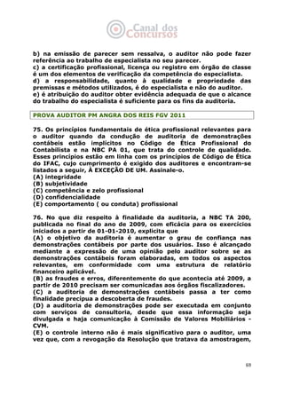   69
b) na emissão de parecer sem ressalva, o auditor não pode fazer
referência ao trabalho de especialista no seu parecer.
c) a certificação profissional, licença ou registro em órgão de classe
é um dos elementos de verificação da competência do especialista.
d) a responsabilidade, quanto à qualidade e propriedade das
premissas e métodos utilizados, é do especialista e não do auditor.
e) é atribuição do auditor obter evidência adequada de que o alcance
do trabalho do especialista é suficiente para os fins da auditoria.
PROVA AUDITOR PM ANGRA DOS REIS FGV 2011
75. Os princípios fundamentais de ética profissional relevantes para
o auditor quando da condução de auditoria de demonstrações
contábeis estão implícitos no Código de Ética Profissional do
Contabilista e na NBC PA 01, que trata do controle de qualidade.
Esses princípios estão em linha com os princípios de Código de Ética
do IFAC, cujo cumprimento é exigido dos auditores e encontram-se
listados a seguir, À EXCEÇÃO DE UM. Assinale-o.
(A) integridade
(B) subjetividade
(C) competência e zelo profissional
(D) confidencialidade
(E) comportamento ( ou conduta) profissional
76. No que diz respeito à finalidade da auditoria, a NBC TA 200,
publicada no final do ano de 2009, com eficácia para os exercícios
iniciados a partir de 01-01-2010, explicita que
(A) o objetivo da auditoria é aumentar o grau de confiança nas
demonstrações contábeis por parte dos usuários. Isso é alcançado
mediante a expressão de uma opinião pelo auditor sobre se as
demonstrações contábeis foram elaboradas, em todos os aspectos
relevantes, em conformidade com uma estrutura de relatório
financeiro aplicável.
(B) as fraudes e erros, diferentemente do que acontecia até 2009, a
partir de 2010 precisam ser comunicadas aos órgãos fiscalizadores.
(C) a auditoria de demonstrações contábeis passa a ter como
finalidade precípua a descoberta de fraudes.
(D) a auditoria de demonstrações pode ser executada em conjunto
com serviços de consultoria, desde que essa informação seja
divulgada e haja comunicação à Comissão de Valores Mobiliários -
CVM.
(E) o controle interno não é mais significativo para o auditor, uma
vez que, com a revogação da Resolução que tratava da amostragem,
 