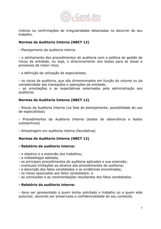   7
indícios ou confirmações de irregularidades detectadas no decorrer de seu
trabalho.
Normas da Auditoria Interna (NBCT 12)
- Planejamento da auditoria interna
- o alinhamento dos procedimentos de auditoria com a política de gestão de
riscos da entidade, ou seja, o direcionamento dos testes para as áreas e
processos de maior risco;
- a definição da utilização de especialistas;
- os riscos de auditoria, que são dimensionados em função do volume ou da
complexidade das transações e operações da entidade.
- as orientações e as expectativas externadas pela administração aos
auditores.
Normas da Auditoria Interna (NBCT 12)
- Riscos da Auditoria Interna (na fase de planejamento; possibilidade do uso
de especialistas)
- Procedimentos da Auditoria Interna (testes de observância e testes
substantivos)
- Amostragem em auditoria interna (facultativa)
Normas da Auditoria Interna (NBCT 12)
- Relatório da auditoria interna:
- o objetivo e a extensão dos trabalhos;
- a metodologia adotada;
- os principais procedimentos de auditoria aplicados e sua extensão;
- eventuais limitações ao alcance dos procedimentos de auditoria;
- a descrição dos fatos constatados e as evidências encontradas;
- os riscos associados aos fatos constatados; e
- as conclusões e as recomendações resultantes dos fatos constatados.
- Relatório da auditoria interna:
- deve ser apresentado a quem tenha solicitado o trabalho ou a quem este
autorizar, devendo ser preservada a confidencialidade do seu conteúdo.
 