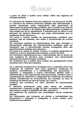   70
a partir de 2010 o auditor deve validar 100% dos registros da
entidade auditada.
77. Estrutura de relatório financeiro aplicável, nos termos da TA 200,
é a estrutura de relatório financeiro adotada pela administração e,
quando apropriado, pelos responsáveis pela governança na
elaboração das demonstrações contábeis, que é aceitável em vista da
natureza da entidade e do objetivo das demonstrações contábeis ou
seja exigida por lei ou regulamento. É utilizada para se referir a uma
estrutura de relatório financeiro que exige conformidade com as
exigências dessa estrutura e
(A) prevê o mesmo modelo de demonstrações contábeis para
qualquer tipo de entidade, com vistas à harmonização de normas
contábeis.
(B) reconhece explicita ou implicitamente que, para conseguir a
apresentação adequada das demonstrações contábeis, pode ser
necessário que a administração forneça divulgações além das
especificamente exigidas pela estrutura.
(C) prevê que caberá ao auditor fornecer os modelos adequados de
relatórios a serem utilizados pela entidade, a partir de 2010.
(D) reconhece explicitamente que a administração não se desvie de
uma exigência da estrutura para conseguir uma apresentação
adequada das demonstrações contábeis.
(E) reconhece que o auditor deve manter seu planejamento inicial
constante até o final dos trabalhos.
78. o ceticismo profissional é necessário para a avaliação crítica das
evidências de auditoria. Isso inclui questionar evidências de
auditoria contraditórias e a confiabilidade dos documentos e
respostas a indagações e outras informações obtidas junto à
administração e aos responsáveis pela governança. Também inclui a
consideração da suficiência e adequação das evidências de auditoria
obtidas considerando as circunstâncias, por exemplo, no caso de
existência de fatores de risco de fraude, for a única...
evidência que corrobore um valor relevante da demonstração
contábil.
O ceticismo profissional inclui estar alerta, por exemplo,
considerando o disposto na NBC TA 200 e correlatas o indicado nas
alternativas a seguir, À EXCEÇÃO DE UMA. Assinale-a.
(A) evidências de auditorias que contradigam outras evidências
obtidas.
(B) informações que coloquem em dúvida a confiabilidade dos
documentos e respostas a indagações a serem usadas como
evidências de auditoria.
 