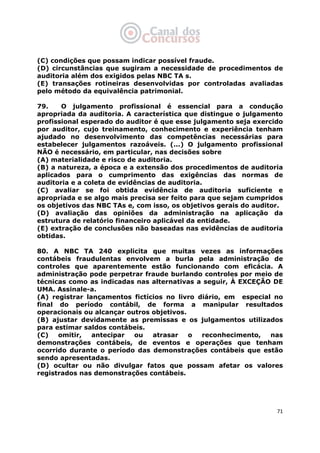   71
(C) condições que possam indicar possível fraude.
(D) circunstâncias que sugiram a necessidade de procedimentos de
auditoria além dos exigidos pelas NBC TA s.
(E) transações rotineiras desenvolvidas por controladas avaliadas
pelo método da equivalência patrimonial.
79. O julgamento profissional é essencial para a condução
apropriada da auditoria. A característica que distingue o julgamento
profissional esperado do auditor é que esse julgamento seja exercido
por auditor, cujo treinamento, conhecimento e experiência tenham
ajudado no desenvolvimento das competências necessárias para
estabelecer julgamentos razoáveis. (...) O julgamento profissional
NÃO é necessário, em particular, nas decisões sobre
(A) materialidade e risco de auditoria.
(B) a natureza, a época e a extensão dos procedimentos de auditoria
aplicados para o cumprimento das exigências das normas de
auditoria e a coleta de evidências de auditoria.
(C) avaliar se foi obtida evidência de auditoria suficiente e
apropriada e se algo mais precisa ser feito para que sejam cumpridos
os objetivos das NBC TAs e, com isso, os objetivos gerais do auditor.
(D) avaliação das opiniões da administração na aplicação da
estrutura de relatório financeiro aplicável da entidade.
(E) extração de conclusões não baseadas nas evidências de auditoria
obtidas.
80. A NBC TA 240 explicita que muitas vezes as informações
contábeis fraudulentas envolvem a burla pela administração de
controles que aparentemente estão funcionando com eficácia. A
administração pode perpetrar fraude burlando controles por meio de
técnicas como as indicadas nas alternativas a seguir, À EXCEÇÃO DE
UMA. Assinale-a.
(A) registrar lançamentos fictícios no livro diário, em especial no
final do período contábil, de forma a manipular resultados
operacionais ou alcançar outros objetivos.
(B) ajustar devidamente as premissas e os julgamentos utilizados
para estimar saldos contábeis.
(C) omitir, antecipar ou atrasar o reconhecimento, nas
demonstrações contábeis, de eventos e operações que tenham
ocorrido durante o período das demonstrações contábeis que estão
sendo apresentadas.
(D) ocultar ou não divulgar fatos que possam afetar os valores
registrados nas demonstrações contábeis.
 
