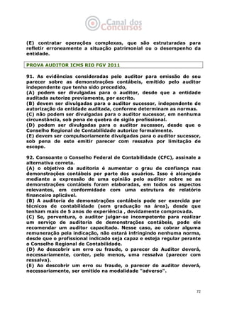   72
(E) contratar operações complexas, que são estruturadas para
refletir erroneamente a situação patrimonial ou o desempenho da
entidade.
PROVA AUDITOR ICMS RIO FGV 2011
91. As evidências consideradas pelo auditor para emissão de seu
parecer sobre as demonstrações contábeis, emitido pelo auditor
independente que tenha sido precedido,
(A) podem ser divulgadas para o auditor, desde que a entidade
auditada autorize previamente, por escrito.
(B) devem ser divulgadas para o auditor sucessor, independente de
autorização da entidade auditada, conforme determinam as normas.
(C) não podem ser divulgadas para o auditor sucessor, em nenhuma
circunstância, sob pena de quebra de sigilo profissional.
(D) podem ser divulgadas para o auditor sucessor, desde que o
Conselho Regional de Contabilidade autorize formalmente.
(E) devem ser compulsoriamente divulgadas para o auditor sucessor,
sob pena de este emitir parecer com ressalva por limitação de
escopo.
92. Consoante o Conselho Federal de Contabilidade (CFC), assinale a
alternativa correta.
(A) o objetivo da auditoria é aumentar o grau de confiança nas
demonstrações contábeis por parte dos usuários. Isso é alcançado
mediante a expressão de uma opinião pelo auditor sobre se as
demonstrações contábeis foram elaboradas, em todos os aspectos
relevantes, em conformidade com uma estrutura de relatório
financeiro aplicável.
(B) A auditoria de demonstrações contábeis pode ser exercida por
técnicos de contabilidade (sem graduação na área), desde que
tenham mais de 5 anos de experiência , devidamente comprovada.
(C) Se, porventura, o auditor julgar-se incompetente para realizar
um serviço de auditoria de demonstrações contábeis, pode ele
recomendar um auditor capacitado. Nesse caso, ao cobrar alguma
remuneração pela indicação, não estará infringindo nenhuma norma,
desde que o profissional indicado seja capaz e esteja regular perante
o Conselho Regional de Contabilidade.
(D) Ao descobrir um erro ou fraude, o parecer do Auditor deverá,
necessariamente, conter, pelo menos, uma ressalva (parecer com
ressalva).
(E) Ao descobrir um erro ou fraude, o parecer do auditor deverá,
necessariamente, ser emitido na modalidade "adverso".
 