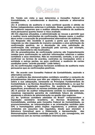   73
93. Tendo em vista o que determina o Conselho Federal de
Contabilidade, e considerando a doutrina, assinale a alternativa
correta.
(A) A evidência de auditoria é mais confiável quando é obtida de
fontes independentes externas à entidade. Nesse sentido, as normas
de auditoria requerem que o auditor obtenha evidência de auditoria
mais persuasiva quanto menor o risco avaliado.
(B) Em algumas situações, a administração se recusa a permitir que
o auditor envie solicitações de confirmação. Nesses casos, o auditor
deve evitar a execução de procedimentos alternativos de auditoria.
(C) Resposta não recebida é quando a parte que confirma não
responde ou não responde de maneira completa a uma solicitação de
confirmação positiva, ou a devolução de uma solicitação de
confirmação não entregue (devolução pelo correio, por exemplo,
para um destinatário não localizado).
(D) Os procedimentos de confirmação externa são freqüentemente
usados para confirmação ou solicitar informações relativas a saldos
contábeis e seus elementos. Não se recomenda, contudo, o uso para
confirmar os termos de acordos, contratos ou transações entre a
entidade e outras partes, ou para confirmar a ausência de certas
condições como "acordo paralelo" (side letter).
(E) As confirmações negativas fornecem evidência de auditoria mais
persuasiva que as confirmações positivas.
94. De acordo com Conselho Federal de Contabilidade, assinale a
alternativa correta.
(A) A auditoria das demonstrações contábeis constitui o conjunto de
procedimentos técnicos que têm por objetivo a emissão de parecer
sobre a sua adequação, consoante os Princípios Fundamentais de
Contabilidade e as Normas Brasileiras de Contabilidade e, no que for
pertinente, a legislação específica. Na ausência de disposições
específicas, prevalecem as normas emitidas pelo Corecon.
(B) O parecer do auditor independente emitido na modalidade sem
ressalvas representa garantia de viabilidade futura da entidade,
atestando a eficácia da administração na gestão dos negócios.
(C) As "práticas contábeis adotadas no Brasil" compreendem a
legislação societária brasileira, as Normas Brasileiras de
Contabilidade, emitidas pelo Conselho Federal de Contabilidade, os
pronunciamentos, as interpretações e as orientações emitidos pelo
CPC e homologados pelos órgãos reguladores, e práticas pelas
entidades em assuntos não regulados, desde que atendam à
Estrutura Conceitual para a Elaboração e Apresentação das
Demonstrações Contábeis emitidas pelo CFC e, por conseguinte, em
consonância com as normas contábeis internacionais.
 