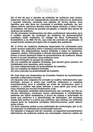   74
(D) A fim de que a opinião da entidade de auditoria seja isenta,
imparcial, deve ela ser independente (quando externa) ou autônoma
( quando interna), emitindo sua opinião de forma isenta. Isso
significa que não deve ser vinculada à entidade auditada. Se, por
algum motivo, pairarem dúvidas acerca desse atributo, o ideal é que
se publique, em jornal de grande circulação, a relação dos sócios da
empresa de auditoria.
(E) Os princípios fundamentais de ética profissional relevantes para
o auditor quando da condução de auditoria de demonstrações
contábeis estão implícitos no Código de Ética Profissional do
Contabilista e na NBC PA 01, que trata do controle de qualidade. O
cumprimento desses princípios não é exigido dos auditores.
95. A firma de auditoria Auditores Associados foi contratada para
emitir parecer específico sobre o balanço patrimonial de determinada
entidade. Ela disponibilizou acesso ilimitado a todos os relatórios,
registros, dados, informações e demais demonstrações contábeis, de
forma a serem possíveis todos os procedimentos de auditoria. Dessa
forma é correto classificar essa auditoria como
(A) uma limitação no escopo do trabalho.
(B) um trabalho de objetivo ilimitado, que deverá gerar parecer na
modalidade com ressalvas, pelo menos.
(C) uma indeterminação na profundidade do trabalho.
(D) um trabalho de objetivo limitado.
(E) uma restrição na profundidade do trabalho.
96. Com base nas disposições do Conselho Federal de Contabilidade
assinale a alternativa correta.
(A) Quando uma resposta foi enviada ao auditor indiretamente (por
exemplo, porque a parte que confirma endereçou a resposta
incorretamente para a entidade ao invés de encaminhar para o
auditor), o auditor não pode solicitar a essa parte que envie uma
nova resposta por escrito diretamente a ele.
(B) As respostas recebidas eletronicamente, por exemplo, por fax ou
correio eletrônico, envolvem riscos relacionados à contabilidade,
podendo ser difícil estabelecer a prova de origem e autoridade da
parte que confirma e a identificação de alterações. Um processo
usado pelo auditor e a parte que confirma, que institua um ambiente
seguro para as respostas recebidas eletronicamente, pode reduzir
esses riscos.
(C) Uma resposta verbal a uma solicitação de confirmação, por si só,
se enquadra na definição de confirmação externa.
(D) Quando a resposta não for recebida, os seguintes procedimentos
alternativos de auditoria podem ser executados: observar saldos de
 