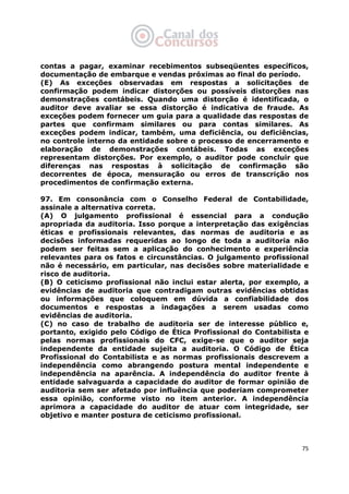   75
contas a pagar, examinar recebimentos subseqüentes específicos,
documentação de embarque e vendas próximas ao final do período.
(E) As exceções observadas em respostas a solicitações de
confirmação podem indicar distorções ou possíveis distorções nas
demonstrações contábeis. Quando uma distorção é identificada, o
auditor deve avaliar se essa distorção é indicativa de fraude. As
exceções podem fornecer um guia para a qualidade das respostas de
partes que confirmam similares ou para contas similares. As
exceções podem indicar, também, uma deficiência, ou deficiências,
no controle interno da entidade sobre o processo de encerramento e
elaboração de demonstrações contábeis. Todas as exceções
representam distorções. Por exemplo, o auditor pode concluir que
diferenças nas respostas à solicitação de confirmação são
decorrentes de época, mensuração ou erros de transcrição nos
procedimentos de confirmação externa.
97. Em consonância com o Conselho Federal de Contabilidade,
assinale a alternativa correta.
(A) O julgamento profissional é essencial para a condução
apropriada da auditoria. Isso porque a interpretação das exigências
éticas e profissionais relevantes, das normas de auditoria e as
decisões informadas requeridas ao longo de toda a auditoria não
podem ser feitas sem a aplicação do conhecimento e experiência
relevantes para os fatos e circunstâncias. O julgamento profissional
não é necessário, em particular, nas decisões sobre materialidade e
risco de auditoria.
(B) O ceticismo profissional não inclui estar alerta, por exemplo, a
evidências de auditoria que contradigam outras evidências obtidas
ou informações que coloquem em dúvida a confiabilidade dos
documentos e respostas a indagações a serem usadas como
evidências de auditoria.
(C) no caso de trabalho de auditoria ser de interesse público e,
portanto, exigido pelo Código de Ética Profissional do Contabilista e
pelas normas profissionais do CFC, exige-se que o auditor seja
independente da entidade sujeita a auditoria. O Código de Ética
Profissional do Contabilista e as normas profissionais descrevem a
independência como abrangendo postura mental independente e
independência na aparência. A independência do auditor frente à
entidade salvaguarda a capacidade do auditor de formar opinião de
auditoria sem ser afetado por influência que poderiam comprometer
essa opinião, conforme visto no item anterior. A independência
aprimora a capacidade do auditor de atuar com integridade, ser
objetivo e manter postura de ceticismo profissional.
 