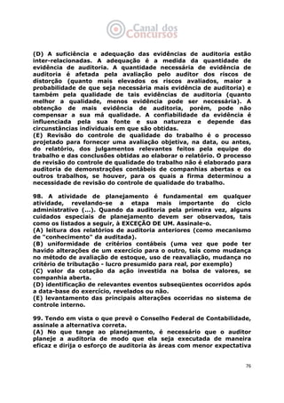   76
(D) A suficiência e adequação das evidências de auditoria estão
inter-relacionadas. A adequação é a medida da quantidade de
evidência de auditoria. A quantidade necessária de evidência de
auditoria é afetada pela avaliação pelo auditor dos riscos de
distorção (quanto mais elevados os riscos avaliados, maior a
probabilidade de que seja necessária mais evidência de auditoria) e
também pela qualidade de tais evidências de auditoria (quanto
melhor a qualidade, menos evidência pode ser necessária). A
obtenção de mais evidência de auditoria, porém, pode não
compensar a sua má qualidade. A confiabilidade da evidência é
influenciada pela sua fonte e sua natureza e depende das
circunstâncias individuais em que são obtidas.
(E) Revisão do controle de qualidade do trabalho é o processo
projetado para fornecer uma avaliação objetiva, na data, ou antes,
do relatório, dos julgamentos relevantes feitos pela equipe do
trabalho e das conclusões obtidas ao elaborar o relatório. O processo
de revisão do controle de qualidade do trabalho não é elaborado para
auditoria de demonstrações contábeis de companhias abertas e os
outros trabalhos, se houver, para os quais a firma determinou a
necessidade de revisão do controle de qualidade do trabalho.
98. A atividade de planejamento é fundamental em qualquer
atividade, revelando-se a etapa mais importante do ciclo
administrativo (...). Quando da auditoria pela primeira vez, alguns
cuidados especiais de planejamento devem ser observados, tais
como os listados a seguir, à EXCEÇÃO DE UM. Assinale-o.
(A) leitura dos relatórios de auditoria anteriores (como mecanismo
de "conhecimento" da auditada).
(B) uniformidade de critérios contábeis (uma vez que pode ter
havido alterações de um exercício para o outro, tais como mudança
no método de avaliação de estoque, uso de reavaliação, mudança no
critério de tributação - lucro presumido para real, por exemplo)
(C) valor da cotação da ação investida na bolsa de valores, se
companhia aberta.
(D) identificação de relevantes eventos subseqüentes ocorridos após
a data-base do exercício, revelados ou não.
(E) levantamento das principais alterações ocorridas no sistema de
controle interno.
99. Tendo em vista o que prevê o Conselho Federal de Contabilidade,
assinale a alternativa correta.
(A) No que tange ao planejamento, é necessário que o auditor
planeje a auditoria de modo que ela seja executada de maneira
eficaz e dirija o esforço de auditoria às áreas com menor expectativa
 