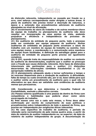   77
de distorção relevante, independente se causada por fraude ou a
erro, com esforço correspondente maior dirigido a outras áreas. O
plano de auditoria não precisa incluir a descrição de natureza, a
época e a extensão dos procedimentos adicionais de auditoria
planejados no nível de afirmação.
(B) O envolvimento do sócio do trabalho e de outros membros-chave
da equipe de trabalho no planejamento da auditoria não deve
resultar em incorporação de seus pontos de vista, podendo
prejudicar a eficiência e independência do processo de
planejamento.
(C) Em auditoria de entidade de pequeno porte, todo o processo
pode ser conduzido por equipe pequena de auditoria. Muitas
auditorias de entidades de pequeno porte envolvem o sócio do
trabalho com um membro da equipe de trabalho ou sozinho. Com
uma equipe menor, a coordenação e a comunicação entre membros
da equipe ficam facilitadas. A definição da estratégia global para a
auditoria de entidade de pequeno porte precisa ser igualmente
complexa.
(D) O CFC, quando trata da responsabilidade do auditor no contexto
da auditoria de demonstrações, explicita que o auditor se preocupa
com a fraude que causa distorção relevante. Dois tipos de distorções
intencionais são pertinentes para o auditor: (1) distorções
decorrentes de informações contábeis fraudulentas e (2) da
apropriação indébita de ativos.
(E) O planejamento adequado ajuda o tornar suficientes o tempo e
os recursos disponíveis para a condução da auditoria. A dificuldade,
falta de tempo ou custo envolvido são, por si só, base válida para que
o auditor omita um procedimento de auditoria para o qual não há
alternativa ou que deva ser satisfeito com evidências de auditoria
menos que persuasivas.
100. Considerando o que determina o Conselho Federal de
Contabilidade, assinale a alternativa correta.
(A) Pessoa externa qualificada é uma pessoa de dentro da firma com
competência e habilidades que poderia atuar como sócio
encarregado do trabalho.
B) Pelo menos uma vez a cada seis meses, a firma deve obter
confirmação por escrito do cumprimento de suas políticas e
procedimentos sobre independência de todo o pessoal da firma, que
precisa ser independente por exigências éticas relevantes.
(C) No caso específico de trabalho de auditoria, o período de
retenção seria normalmente de pelo menos quatro anos, a partir da
data do relatório do auditor independente ou, se superior, da data do
relatório do auditor independente do grupo. A documentação do
 