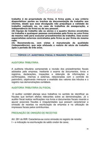   78
trabalho é de propriedade da firma. A firma pode, a seu critério
disponibilizar partes ou trechos da documentação do trabalho aos
clientes, desde que essa divulgação não prejudique a validade do
trabalho realizado ou, no caso de trabalhos de asseguração, a
independência da firma ou do seu pessoal.
(D) Equipe de trabalho são os sócios e o quadro técnico envolvidos
no trabalho e quaisquer pessoas contratadas pela firma ou uma firma
da mesma rede para executar procedimentos do trabalho. Isso exclui
especialistas externos contratados pela firma ou por firma da mesma
rede.
(E) Recomenda-se, com vistas à manutenção da qualidade
(independência), que seja efetuado o rodízio do sócio do trabalho
após o período de três anos.
TÓPICO 17: AUDITORIA FISCAL E FRAUDES TRIBUTÁRIAS
AUDITORIA TRIBUTÁRIA
A auditoria tributária compreende a revisão dos procedimentos fiscais
adotados pela empresa, mediante o exame de documentos, livros e
registros, declarações, inspeções e obtenção de informações e
confirmações, internas e externas, relacionadas com o controle do
patrimônio, objetivando mensurar a exatidão dos valores dos tributos e o
registro nas demonstrações contábeis.
AUDITORIA TRIBUTÁRIA OU FISCAL
O auditor contábil planeja seus trabalhos no sentido de identificar as
fraudes que tenham efeitos relevantes sobre as demonstrações. Já o
auditor fiscal realiza verificações nos livros e documentos fiscais visando a
apurar possíveis fraudes e irregularidades que possam caracterizar a
omissão de receitas na escrituração da empresa e na utilização de
impressos fiscais pelos contribuintes.
PRESUNÇÃO DE OMISSÃO DE RECEITAS
Art. 281 do RIR: Caracteriza-se como omissão no registro de receita:
I – a indicação na escrituração de saldo credor de caixa;
 