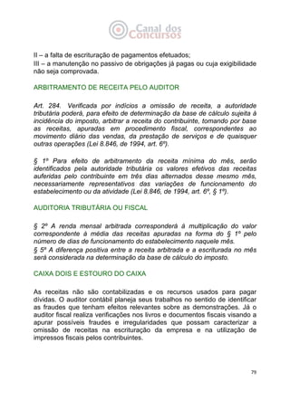   79
II – a falta de escrituração de pagamentos efetuados;
III – a manutenção no passivo de obrigações já pagas ou cuja exigibilidade
não seja comprovada.
ARBITRAMENTO DE RECEITA PELO AUDITOR
Art. 284. Verificada por indícios a omissão de receita, a autoridade
tributária poderá, para efeito de determinação da base de cálculo sujeita à
incidência do imposto, arbitrar a receita do contribuinte, tomando por base
as receitas, apuradas em procedimento fiscal, correspondentes ao
movimento diário das vendas, da prestação de serviços e de quaisquer
outras operações (Lei 8.846, de 1994, art. 6º).
§ 1º Para efeito de arbitramento da receita mínima do mês, serão
identificados pela autoridade tributária os valores efetivos das receitas
auferidas pelo contribuinte em três dias alternados desse mesmo mês,
necessariamente representativos das variações de funcionamento do
estabelecimento ou da atividade (Lei 8.846, de 1994, art. 6º, § 1º).
AUDITORIA TRIBUTÁRIA OU FISCAL
§ 2º A renda mensal arbitrada corresponderá à multiplicação do valor
correspondente à média das receitas apuradas na forma do § 1º pelo
número de dias de funcionamento do estabelecimento naquele mês.
§ 5º A diferença positiva entre a receita arbitrada e a escriturada no mês
será considerada na determinação da base de cálculo do imposto.
CAIXA DOIS E ESTOURO DO CAIXA
As receitas não são contabilizadas e os recursos usados para pagar
dívidas. O auditor contábil planeja seus trabalhos no sentido de identificar
as fraudes que tenham efeitos relevantes sobre as demonstrações. Já o
auditor fiscal realiza verificações nos livros e documentos fiscais visando a
apurar possíveis fraudes e irregularidades que possam caracterizar a
omissão de receitas na escrituração da empresa e na utilização de
impressos fiscais pelos contribuintes.
 