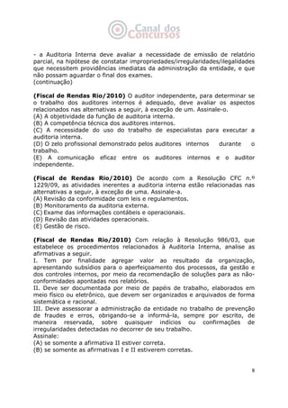   8
- a Auditoria Interna deve avaliar a necessidade de emissão de relatório
parcial, na hipótese de constatar impropriedades/irregularidades/ilegalidades
que necessitem providências imediatas da administração da entidade, e que
não possam aguardar o final dos exames.
(continuação)
(Fiscal de Rendas Rio/2010) O auditor independente, para determinar se
o trabalho dos auditores internos é adequado, deve avaliar os aspectos
relacionados nas alternativas a seguir, à exceção de um. Assinale-o.
(A) A objetividade da função de auditoria interna.
(B) A competência técnica dos auditores internos.
(C) A necessidade do uso do trabalho de especialistas para executar a
auditoria interna.
(D) O zelo profissional demonstrado pelos auditores internos durante o
trabalho.
(E) A comunicação eficaz entre os auditores internos e o auditor
independente.
(Fiscal de Rendas Rio/2010) De acordo com a Resolução CFC n.º
1229/09, as atividades inerentes a auditoria interna estão relacionadas nas
alternativas a seguir, à exceção de uma. Assinale-a.
(A) Revisão da conformidade com leis e regulamentos.
(B) Monitoramento da auditoria externa.
(C) Exame das informações contábeis e operacionais.
(D) Revisão das atividades operacionais.
(E) Gestão de risco.
(Fiscal de Rendas Rio/2010) Com relação à Resolução 986/03, que
estabelece os procedimentos relacionados à Auditoria Interna, analise as
afirmativas a seguir.
I. Tem por finalidade agregar valor ao resultado da organização,
apresentando subsídios para o aperfeiçoamento dos processos, da gestão e
dos controles internos, por meio da recomendação de soluções para as não-
conformidades apontadas nos relatórios.
II. Deve ser documentada por meio de papéis de trabalho, elaborados em
meio físico ou eletrônico, que devem ser organizados e arquivados de forma
sistemática e racional.
III. Deve assessorar a administração da entidade no trabalho de prevenção
de fraudes e erros, obrigando-se a informá-la, sempre por escrito, de
maneira reservada, sobre quaisquer indícios ou confirmações de
irregularidades detectadas no decorrer de seu trabalho.
Assinale:
(A) se somente a afirmativa II estiver correta.
(B) se somente as afirmativas I e II estiverem corretas.
 