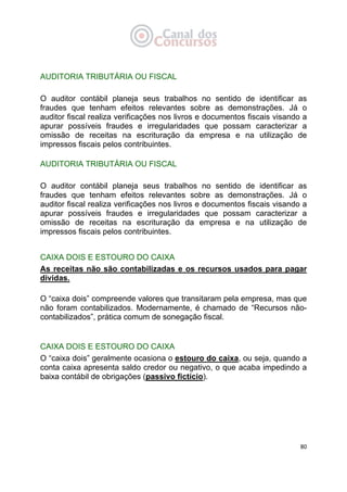   80
AUDITORIA TRIBUTÁRIA OU FISCAL
O auditor contábil planeja seus trabalhos no sentido de identificar as
fraudes que tenham efeitos relevantes sobre as demonstrações. Já o
auditor fiscal realiza verificações nos livros e documentos fiscais visando a
apurar possíveis fraudes e irregularidades que possam caracterizar a
omissão de receitas na escrituração da empresa e na utilização de
impressos fiscais pelos contribuintes.
AUDITORIA TRIBUTÁRIA OU FISCAL
O auditor contábil planeja seus trabalhos no sentido de identificar as
fraudes que tenham efeitos relevantes sobre as demonstrações. Já o
auditor fiscal realiza verificações nos livros e documentos fiscais visando a
apurar possíveis fraudes e irregularidades que possam caracterizar a
omissão de receitas na escrituração da empresa e na utilização de
impressos fiscais pelos contribuintes.
CAIXA DOIS E ESTOURO DO CAIXA
As receitas não são contabilizadas e os recursos usados para pagar
dívidas.
O “caixa dois” compreende valores que transitaram pela empresa, mas que
não foram contabilizados. Modernamente, é chamado de “Recursos não-
contabilizados”, prática comum de sonegação fiscal.
CAIXA DOIS E ESTOURO DO CAIXA
O “caixa dois” geralmente ocasiona o estouro do caixa, ou seja, quando a
conta caixa apresenta saldo credor ou negativo, o que acaba impedindo a
baixa contábil de obrigações (passivo fictício).
 