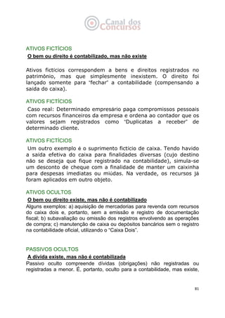   81
ATIVOS FICTÍCIOS
O bem ou direito é contabilizado, mas não existe
Ativos fictícios correspondem a bens e direitos registrados no
patrimônio, mas que simplesmente inexistem. O direito foi
lançado somente para “fechar” a contabilidade (compensando a
saída do caixa).
ATIVOS FICTÍCIOS
Caso real: Determinado empresário paga compromissos pessoais
com recursos financeiros da empresa e ordena ao contador que os
valores sejam registrados como “Duplicatas a receber” de
determinado cliente.
ATIVOS FICTÍCIOS
Um outro exemplo é o suprimento fictício de caixa. Tendo havido
a saída efetiva do caixa para finalidades diversas (cujo destino
não se deseja que fique registrado na contabilidade), simula-se
um desconto de cheque com a finalidade de manter um caixinha
para despesas imediatas ou miúdas. Na verdade, os recursos já
foram aplicados em outro objeto.
ATIVOS OCULTOS
O bem ou direito existe, mas não é contabilizado
Alguns exemplos: a) aquisição de mercadorias para revenda com recursos
do caixa dois e, portanto, sem a emissão e registro de documentação
fiscal; b) subavaliação ou omissão dos registros envolvendo as operações
de compra; c) manutenção de caixa ou depósitos bancários sem o registro
na contabilidade oficial, utilizando o “Caixa Dois”.
PASSIVOS OCULTOS
A dívida existe, mas não é contabilizada
Passivo oculto compreende dívidas (obrigações) não registradas ou
registradas a menor. É, portanto, oculto para a contabilidade, mas existe,
 