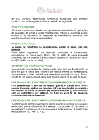   82
de fato. Exemplo: determinado funcionário dispensado pela entidade
impetrou uma reclamação trabalhista, que não foi registrada.
PASSIVOS OCULTOS
Contudo, o passivo oculto decorre, geralmente, da omissão de operações
de aquisição de ativos a prazo (mercadorias, móveis e utensílios dentre
outros) ou da existência de operações de empréstimos bancários não
registrados oficialmente na contabilidade.
PASSIVOS FICTÍCIOS
A dívida foi registrada na contabilidade, porém já paga, mas não
baixada
Caso típico: pagam-se, por exemplo, duplicatas a fornecedores
com dinheiro do "caixa dois". Como não há saldo de caixa (contábil)
suficiente, não se procede a baixa porque ocorreria o “estouro do caixa”
contábil (saldo credor de caixa).
SUPRIMENTOS NÃO COMPROVADOS
A presunção de omissão de receita, neste caso, tem seu fundamento na
idéia de que o “caixa dois”, suprido por receita omitida da contabilidade,
vem abastecer o caixa contábil, quando este necessita de recursos. Assim,
simula-se um suprimento do caixa, cuja origem estaria na pessoa do sócio.
DIFERENÇAS EM LEVANTAMENTOS QUANTITATIVOS POR ESPÉCIE
Fica caracterizada a omissão de receita, quando o auditor fiscal revela
alguma diferença, positiva ou negativa, entre as quantidades de produtos
em estoque no início do período (+) entradas/compras (-) saídas/vendas
com as quantidades em estoque, no final do período de apuração,
constantes do Livro de Inventário.
DIFERENÇAS EM LEVANTAMENTOS QUANTITATIVOS POR ESPÉCIE
A diferença de controle quantitativo ocorre quando o controle de estoques
(se houver) acusar diferenças. Por exemplo: comprou-se 100 unidades da
mercadoria Y, vendeu-se 40, mas no estoque estão apenas 10. A diferença
tributável é de 100 - 40 - 10 = 50.
 
