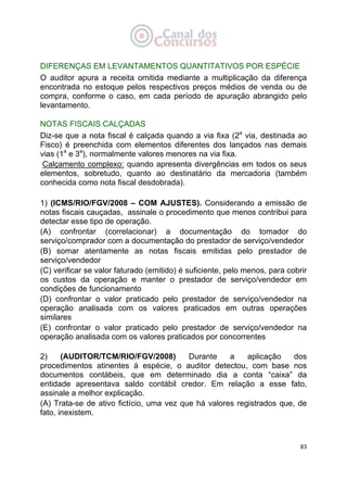   83
DIFERENÇAS EM LEVANTAMENTOS QUANTITATIVOS POR ESPÉCIE
O auditor apura a receita omitida mediante a multiplicação da diferença
encontrada no estoque pelos respectivos preços médios de venda ou de
compra, conforme o caso, em cada período de apuração abrangido pelo
levantamento.
NOTAS FISCAIS CALÇADAS
Diz-se que a nota fiscal é calçada quando a via fixa (2a
via, destinada ao
Fisco) é preenchida com elementos diferentes dos lançados nas demais
vias (1a
e 3a
), normalmente valores menores na via fixa.
Calçamento complexo: quando apresenta divergências em todos os seus
elementos, sobretudo, quanto ao destinatário da mercadoria (também
conhecida como nota fiscal desdobrada).
1) (ICMS/RIO/FGV/2008 – COM AJUSTES). Considerando a emissão de
notas fiscais cauçadas, assinale o procedimento que menos contribui para
detectar esse tipo de operação.
(A) confrontar (correlacionar) a documentação do tomador do
serviço/comprador com a documentação do prestador de serviço/vendedor
(B) somar atentamente as notas fiscais emitidas pelo prestador de
serviço/vendedor
(C) verificar se valor faturado (emitido) é suficiente, pelo menos, para cobrir
os custos da operação e manter o prestador de serviço/vendedor em
condições de funcionamento
(D) confrontar o valor praticado pelo prestador de serviço/vendedor na
operação analisada com os valores praticados em outras operações
similares
(E) confrontar o valor praticado pelo prestador de serviço/vendedor na
operação analisada com os valores praticados por concorrentes
2) (AUDITOR/TCM/RIO/FGV/2008) Durante a aplicação dos
procedimentos atinentes à espécie, o auditor detectou, com base nos
documentos contábeis, que em determinado dia a conta “caixa” da
entidade apresentava saldo contábil credor. Em relação a esse fato,
assinale a melhor explicação.
(A) Trata-se de ativo fictício, uma vez que há valores registrados que, de
fato, inexistem.
 