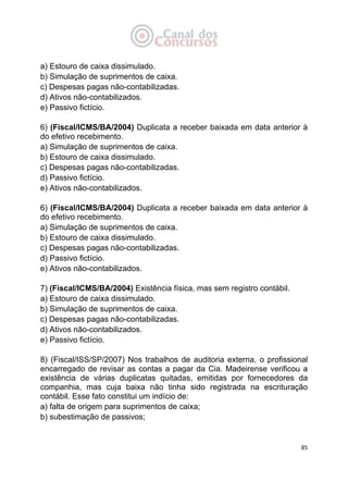   85
a) Estouro de caixa dissimulado.
b) Simulação de suprimentos de caixa.
c) Despesas pagas não-contabilizadas.
d) Ativos não-contabilizados.
e) Passivo fictício.
6) (Fiscal/ICMS/BA/2004) Duplicata a receber baixada em data anterior à
do efetivo recebimento.
a) Simulação de suprimentos de caixa.
b) Estouro de caixa dissimulado.
c) Despesas pagas não-contabilizadas.
d) Passivo fictício.
e) Ativos não-contabilizados.
6) (Fiscal/ICMS/BA/2004) Duplicata a receber baixada em data anterior à
do efetivo recebimento.
a) Simulação de suprimentos de caixa.
b) Estouro de caixa dissimulado.
c) Despesas pagas não-contabilizadas.
d) Passivo fictício.
e) Ativos não-contabilizados.
7) (Fiscal/ICMS/BA/2004) Existência física, mas sem registro contábil.
a) Estouro de caixa dissimulado.
b) Simulação de suprimentos de caixa.
c) Despesas pagas não-contabilizadas.
d) Ativos não-contabilizados.
e) Passivo fictício.
8) (Fiscal/ISS/SP/2007) Nos trabalhos de auditoria externa, o profissional
encarregado de revisar as contas a pagar da Cia. Madeirense verificou a
existência de várias duplicatas quitadas, emitidas por fornecedores da
companhia, mas cuja baixa não tinha sido registrada na escrituração
contábil. Esse fato constitui um indício de:
a) falta de origem para suprimentos de caixa;
b) subestimação de passivos;
 