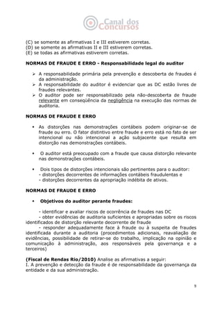   9
(C) se somente as afirmativas I e III estiverem corretas.
(D) se somente as afirmativas II e III estiverem corretas.
(E) se todas as afirmativas estiverem corretas.
NORMAS DE FRAUDE E ERRO - Responsabilidade legal do auditor
A responsabilidade primária pela prevenção e descoberta de fraudes é
da administração.
A responsabilidade do auditor é evidenciar que as DC estão livres de
fraudes relevantes.
O auditor pode ser responsabilizado pela não-descoberta de fraude
relevante em conseqüência da negligência na execução das normas de
auditoria.
NORMAS DE FRAUDE E ERRO
As distorções nas demonstrações contábeis podem originar-se de
fraude ou erro. O fator distintivo entre fraude e erro está no fato de ser
intencional ou não intencional a ação subjacente que resulta em
distorção nas demonstrações contábeis.
O auditor está preocupado com a fraude que causa distorção relevante
nas demonstrações contábeis.
Dois tipos de distorções intencionais são pertinentes para o auditor:
- distorções decorrentes de informações contábeis fraudulentas e
- distorções decorrentes da apropriação indébita de ativos.
NORMAS DE FRAUDE E ERRO
Objetivos do auditor perante fraudes:
- identificar e avaliar riscos de ocorrência de fraudes nas DC
- obter evidências de auditoria suficientes e apropriadas sobre os riscos
identificados de distorção relevante decorrente de fraude
- responder adequadamente face à fraude ou à suspeita de fraudes
identificada durante a auditoria (procedimentos adicionais, reavaliação de
evidências, possibilidade de retirar-se do trabalho, implicação na opinião e
comunicação à administração, aos responsáveis pela governança e a
terceiros)
(Fiscal de Rendas Rio/2010) Analise as afirmativas a seguir:
I. A prevenção e detecção da fraude é de responsabilidade da governança da
entidade e da sua administração.
 