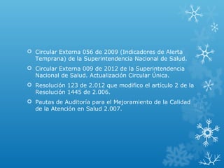  Circular Externa 056 de 2009 (Indicadores de Alerta
Temprana) de la Superintendencia Nacional de Salud.
 Circular Externa 009 de 2012 de la Superintendencia
Nacional de Salud. Actualización Circular Única.
 Resolución 123 de 2.012 que modifico el artículo 2 de la
Resolución 1445 de 2.006.
 Pautas de Auditoría para el Mejoramiento de la Calidad
de la Atención en Salud 2.007.
 