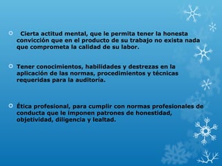  Cierta actitud mental, que le permita tener la honesta
convicción que en el producto de su trabajo no exista nada
que comprometa la calidad de su labor.
 Tener conocimientos, habilidades y destrezas en la
aplicación de las normas, procedimientos y técnicas
requeridas para la auditoría.
 Ética profesional, para cumplir con normas profesionales de
conducta que le imponen patrones de honestidad,
objetividad, diligencia y lealtad.
 