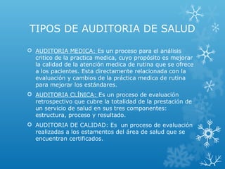 TIPOS DE AUDITORIA DE SALUD
 AUDITORIA MEDICA: Es un proceso para el análisis
critico de la practica medica, cuyo propósito es mejorar
la calidad de la atención medica de rutina que se ofrece
a los pacientes. Esta directamente relacionada con la
evaluación y cambios de la práctica medica de rutina
para mejorar los estándares.
 AUDITORIA CLÍNICA: Es un proceso de evaluación
retrospectivo que cubre la totalidad de la prestación de
un servicio de salud en sus tres componentes:
estructura, proceso y resultado.
 AUDITORIA DE CALIDAD: Es un proceso de evaluación
realizadas a los estamentos del área de salud que se
encuentran certificados.
 