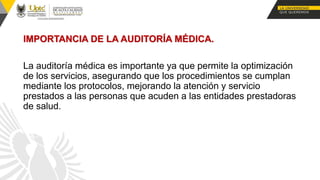 IMPORTANCIA DE LA AUDITORÍA MÉDICA.
La auditoría médica es importante ya que permite la optimización
de los servicios, asegurando que los procedimientos se cumplan
mediante los protocolos, mejorando la atención y servicio
prestados a las personas que acuden a las entidades prestadoras
de salud.
 
