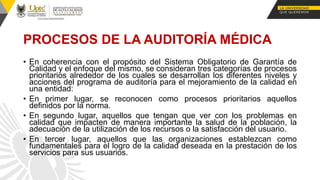 • En coherencia con el propósito del Sistema Obligatorio de Garantía de
Calidad y el enfoque del mismo, se consideran tres categorías de procesos
prioritarios alrededor de los cuales se desarrollan los diferentes niveles y
acciones del programa de auditoría para el mejoramiento de la calidad en
una entidad:
• En primer lugar, se reconocen como procesos prioritarios aquellos
definidos por la norma.
• En segundo lugar, aquellos que tengan que ver con los problemas en
calidad que impacten de manera importante la salud de la población, la
adecuación de la utilización de los recursos o la satisfacción del usuario.
• En tercer lugar, aquellos que las organizaciones establezcan como
fundamentales para el logro de la calidad deseada en la prestación de los
servicios para sus usuarios.
PROCESOS DE LA AUDITORÍA MÉDICA
 