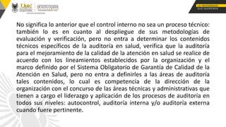 No significa lo anterior que el control interno no sea un proceso técnico:
también lo es en cuanto al despliegue de sus metodologías de
evaluación y verificación, pero no entra a determinar los contenidos
técnicos específicos de la auditoría en salud, verifica que la auditoría
para el mejoramiento de la calidad de la atención en salud se realice de
acuerdo con los lineamientos establecidos por la organización y el
marco definido por el Sistema Obligatorio de Garantía de Calidad de la
Atención en Salud, pero no entra a definirles a las áreas de auditoría
tales contenidos, lo cual es competencia de la dirección de la
organización con el concurso de las áreas técnicas y administrativas que
tienen a cargo el liderazgo y aplicación de los procesos de auditoría en
todos sus niveles: autocontrol, auditoría interna y/o auditoría externa
cuando fuere pertinente.
 