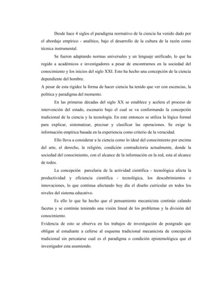 Desde hace 4 siglos el paradigma normativo de la ciencia ha venido dado por
el abordaje empírico - analítico, bajo el desarrollo de la cultura de la razón como
técnica instrumental.
Se fueron adaptando normas universales y un lenguaje unificado, lo que ha
regido a académicos e investigadores a pesar de encontrarnos en la sociedad del
conocimiento y los inicios del siglo XXI. Esto ha hecho una concepción de la ciencia
dependiente del hombre.
A pesar de esta rigidez la forma de hacer ciencia ha tenido que ver con escencias, la
política y paradigma del momento.
En las primeras décadas del siglo XX se establece y acelera el proceso de
intervención del estado, escenario bajo el cual se va conformando la concepción
tradicional de la ciencia y la tecnología. En este entonces se utiliza la lógica formal
para explicar, sistematizar, precisar y clasificar las operaciones. Se exige la
información empírica basada en la experiencia como criterio de la veracidad.
Ello lleva a considerar a la ciencia como lo ideal del conocimiento por encima
del arte, el derecho, la religión; condición contradictoria actualmente, donde la
sociedad del conocimiento, con el alcance de la información en la red, esta al alcance
de todos.
La concepción parcelaria de la actividad científica - tecnológica afecta la
productividad y eficiencia científica - tecnológica, los descubrimientos e
innovaciones, lo que continua afectando hoy día el diseño curricular en todos los
niveles del sistema educativo.
Es ello lo que ha hecho que el pensamiento mecanicista continúe calando
facetas y se continúe teniendo una visión lineal de los problemas y la división del
conocimiento.
Evidencia de esto se observa en los trabajos de investigación de postgrado que
obligan al estudiante a ceñirse al esquema tradicional mecanicista de concepción
tradicional sin percatarse cual es el paradigma o condición epistemológica que el
investigador esta asumiendo.
 