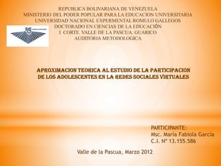 REPUBLICA BOLIVARIANA DE VENEZUELA
MINISTERIO DEL PODER POPULAR PARA LA EDUCACION UNIVERSITARIA
    UNIVERSIDAD NACIONAL EXPERMENTAL ROMULO GALLEGOS
           DOCTORADO EN CIENCIAS DE LA EDUCACIÓN
             I CORTE. VALLE DE LA PASCUA. GUARICO
                  AUDITORIA METODOLOGICA




    APROXIMACION TEORICA AL ESTUDIO DE LA PARTICIPACION
    DE LOS ADOLESCENTES EN LA REDES SOCIALES VIRTUALES




                                                PARTICIPANTE:
                                                Msc. María Fabiola García
                                                C.I. Nº 13.155.586
                   Valle de la Pascua, Marzo 2012
 