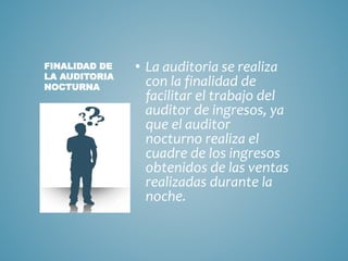 • La auditoria se realiza 
con la finalidad de 
facilitar el trabajo del 
auditor de ingresos, ya 
que el auditor 
nocturno realiza el 
cuadre de los ingresos 
obtenidos de las ventas 
realizadas durante la 
noche. 
FINALIDAD DE 
LA AUDITORIA 
NOCTURNA 
 
